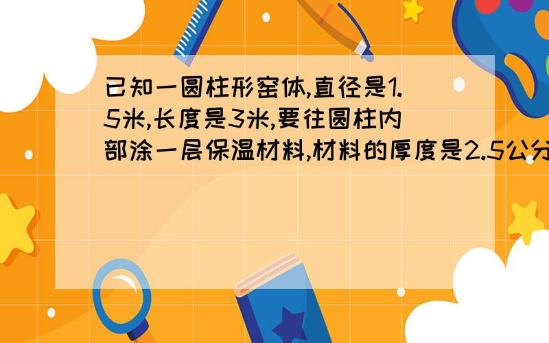 已知一圆柱形窑体,直径是1.5米,长度是3米,要往圆柱内部涂一层保温材料,材料的厚度是2.5公分,材料的比重是2.6,请问要用多少吨材料.不好意思，比重的单位是2.6吨/立方 厚度是25公分，也就是0