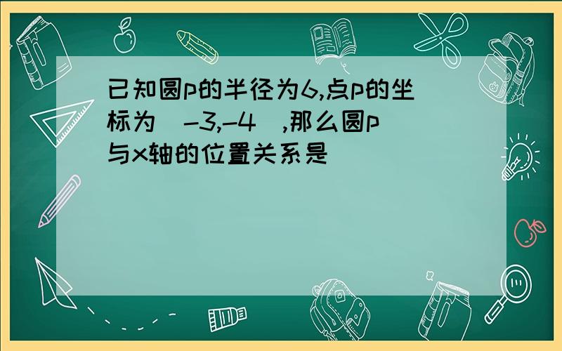 已知圆p的半径为6,点p的坐标为(-3,-4),那么圆p与x轴的位置关系是