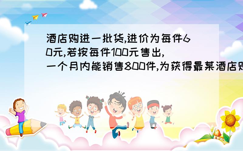 酒店购进一批货,进价为每件60元,若按每件100元售出,一个月内能销售800件,为获得最某酒店购进一批货，进价为每件60元，若按每件100元售出，一个月内能销售800件，为获得最大利润，酒店准