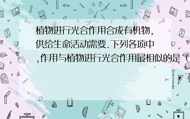 植物进行光合作用合成有机物,供给生命活动需要.下列各项中,作用与植物进行光合作用最相似的是（ ）.