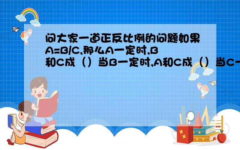 问大家一道正反比例的问题如果A=B/C,那么A一定时,B和C成（）当B一定时,A和C成（）当C一定时,A和B成（）