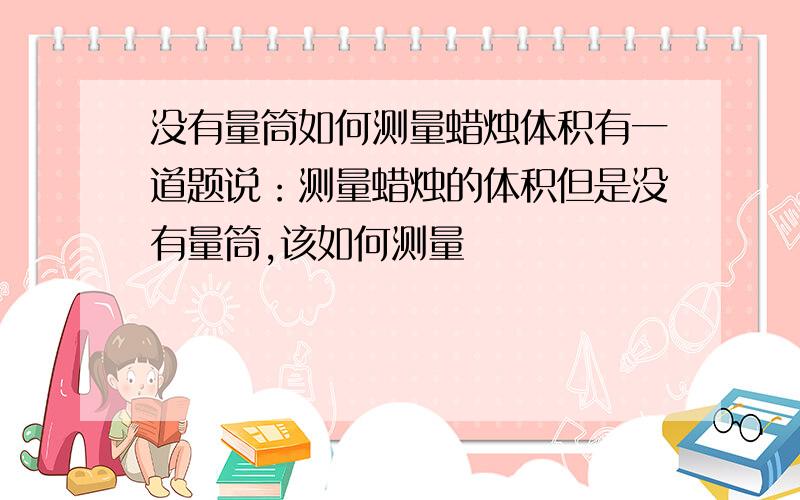 没有量筒如何测量蜡烛体积有一道题说：测量蜡烛的体积但是没有量筒,该如何测量