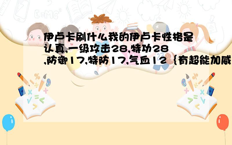 伊卢卡刷什么我的伊卢卡性格是认真,一级攻击28,特功28,防御17,特防17,气血12｛有超能加威｝,请问该刷什么