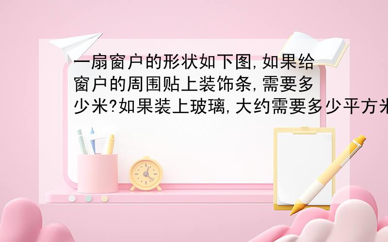 一扇窗户的形状如下图,如果给窗户的周围贴上装饰条,需要多少米?如果装上玻璃,大约需要多少平方米?