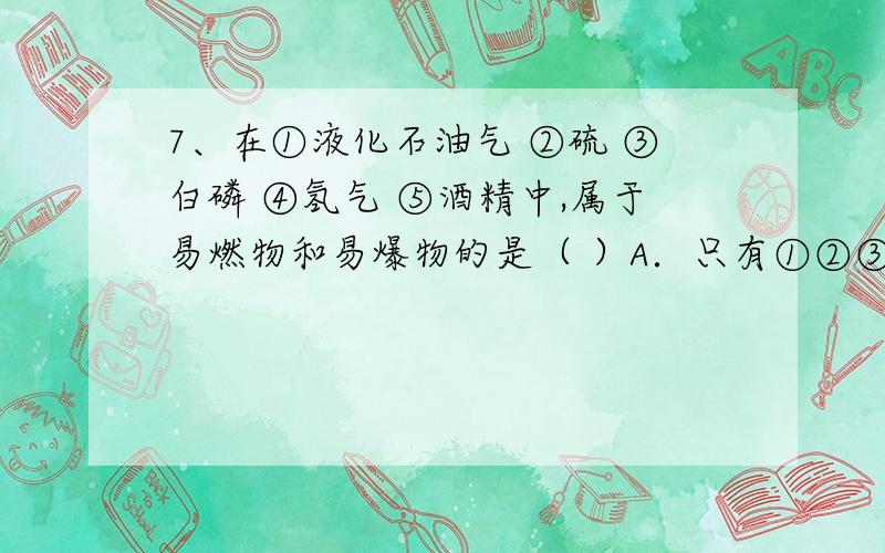 7、在①液化石油气 ②硫 ③白磷 ④氢气 ⑤酒精中,属于易燃物和易爆物的是（ ）A．只有①②③④ B．只有①③⑤C．①②③④⑤ D．只有②④