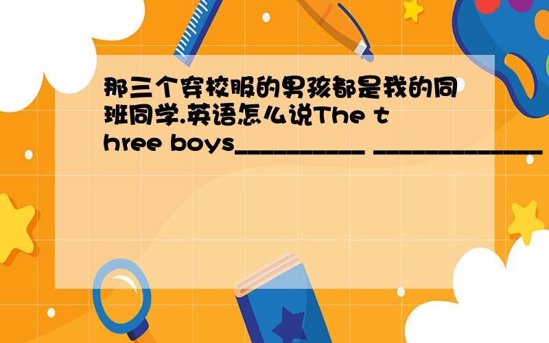 那三个穿校服的男孩都是我的同班同学.英语怎么说The three boys__________ _____________ ____________are all my classmates