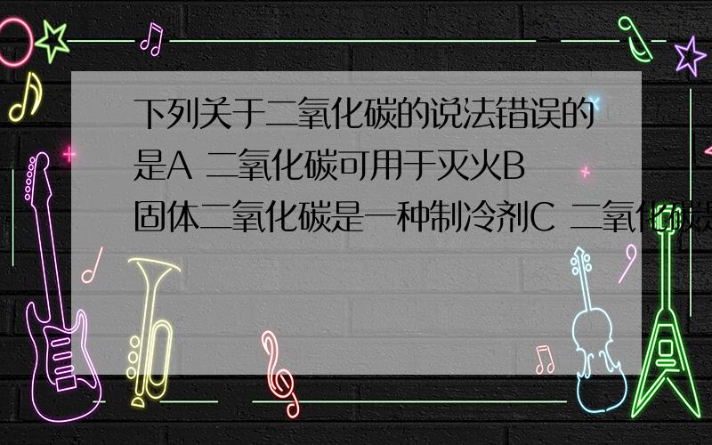 下列关于二氧化碳的说法错误的是A 二氧化碳可用于灭火B 固体二氧化碳是一种制冷剂C 二氧化碳是制造化肥的重要原料D 二氧化碳对生物的生命活动影响较小