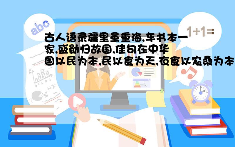 古人语录疆里虽重海,车书本一家,盛勋归故国,佳句在中华 国以民为本,民以食为天,衣食以农桑为本 忧劳可以兴国,逸豫可以亡身,自然之理也 金银布帛用之有尽,如收到一二贤能之人,堪为国家