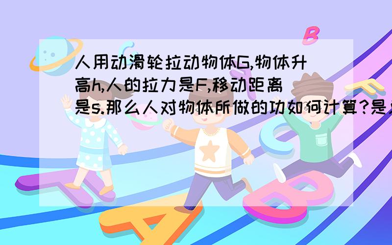 人用动滑轮拉动物体G,物体升高h,人的拉力是F,移动距离是s.那么人对物体所做的功如何计算?是总工Fs吗?还是别的?请尽快回答,