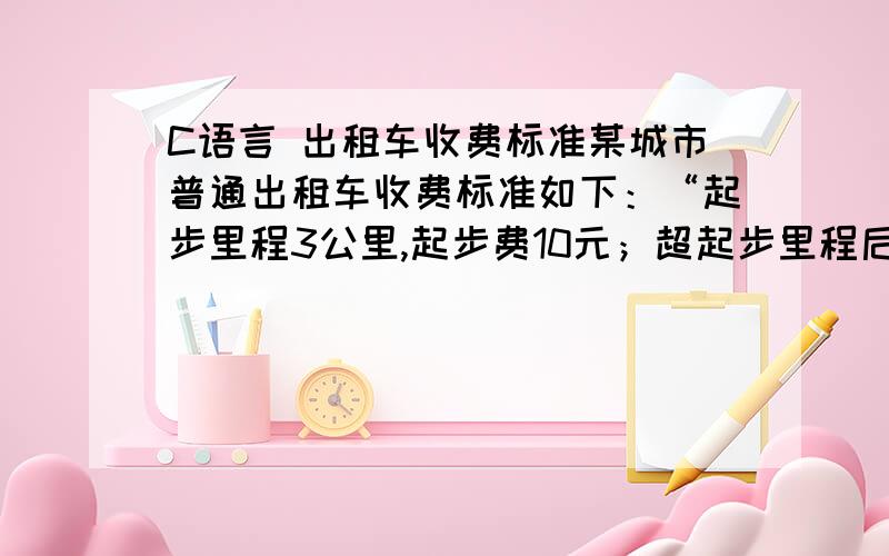 C语言 出租车收费标准某城市普通出租车收费标准如下：“起步里程3公里,起步费10元；超起步里程后10公里内,每公里租费2元,超过10公里以上的部分加收50%的回空补贴费,即每公里租费3元.营运