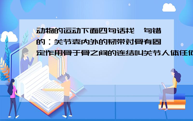 动物的运动下面四句话找一句错的：关节囊内外的韧带对骨有固定作用骨于骨之间的连结叫关节人体任何一个动作的完成都有神经系统的调节人屈肘时,肱二头肌收缩肱三头肌舒张