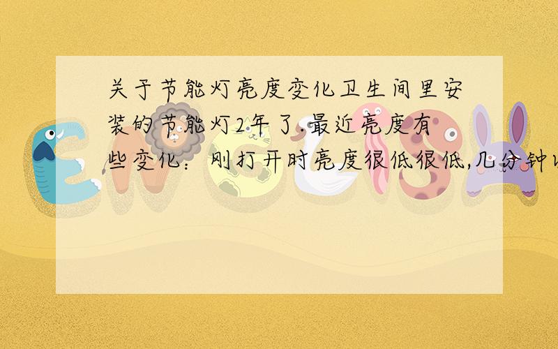 关于节能灯亮度变化卫生间里安装的节能灯2年了.最近亮度有些变化：刚打开时亮度很低很低,几分钟以后逐渐变亮,直到之前的正常水平.谁知道这是怎么回事?如何修复?