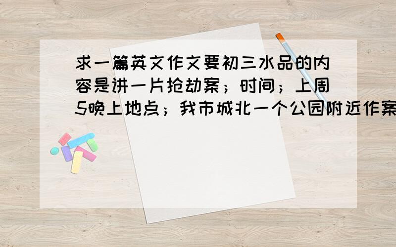 求一篇英文作文要初三水品的内容是讲一片抢劫案；时间；上周5晚上地点；我市城北一个公园附近作案人；3个蒙面人受害者；一对情侣案发经过；一对情侣正沿着街朝公园走,三个蒙面人拦