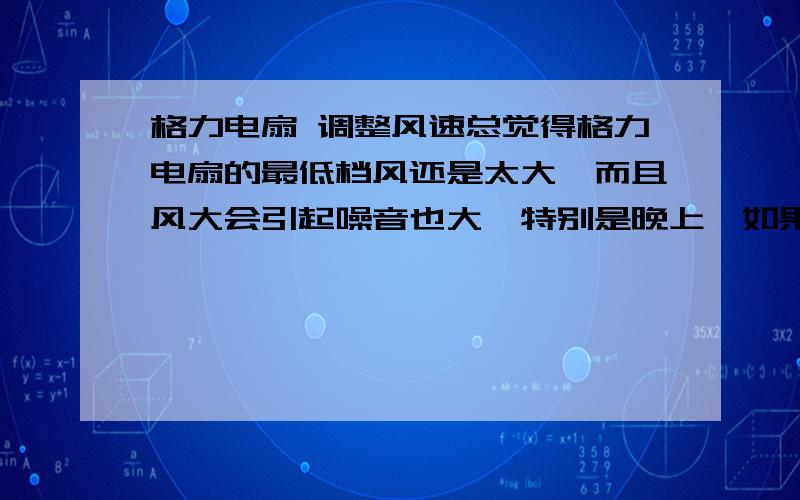 格力电扇 调整风速总觉得格力电扇的最低档风还是太大,而且风大会引起噪音也大,特别是晚上,如果给小孩吹根本是不现实,想问问有没有什么办法可以调节一下的?