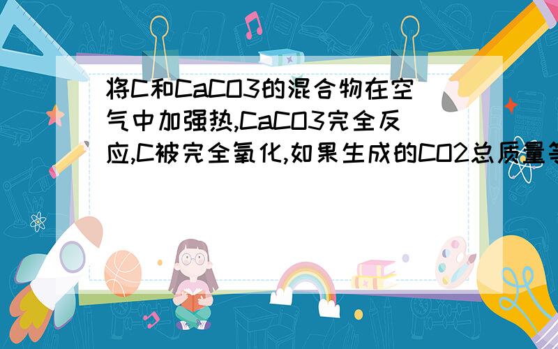 将C和CaCO3的混合物在空气中加强热,CaCO3完全反应,C被完全氧化,如果生成的CO2总质量等于原混合物的总质量,则C与CaCO3的质量比为多少?