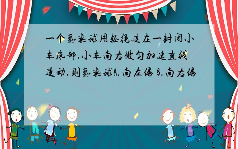 一个氢气球用轻绳连在一封闭小车底部,小车向右做匀加速直线运动,则氢气球A.向左偏 B.向右偏