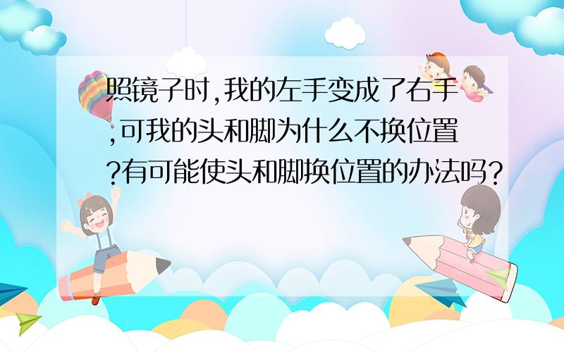 照镜子时,我的左手变成了右手,可我的头和脚为什么不换位置?有可能使头和脚换位置的办法吗？