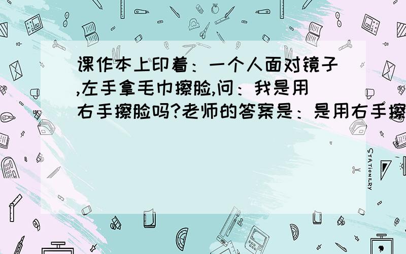 课作本上印着：一个人面对镜子,左手拿毛巾擦脸,问：我是用右手擦脸吗?老师的答案是：是用右手擦脸.还教孩子们把书翻过去,看背面,背面看镜子里的人是用左手在擦脸.所以说,实际镜子外