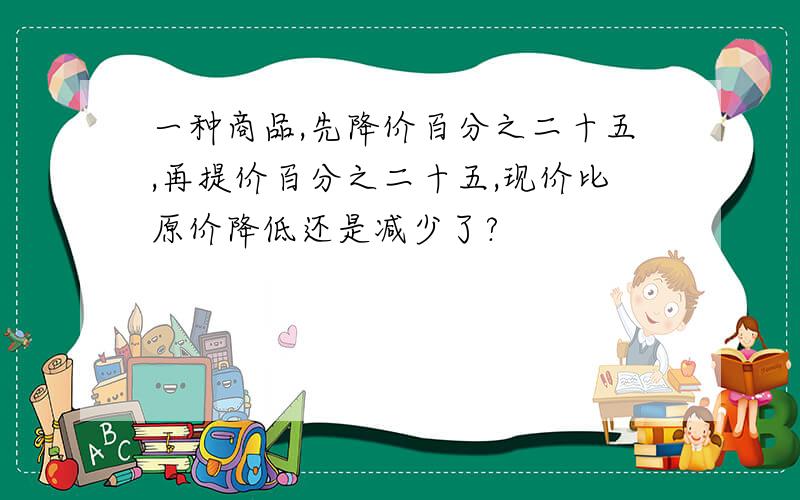 一种商品,先降价百分之二十五,再提价百分之二十五,现价比原价降低还是减少了?