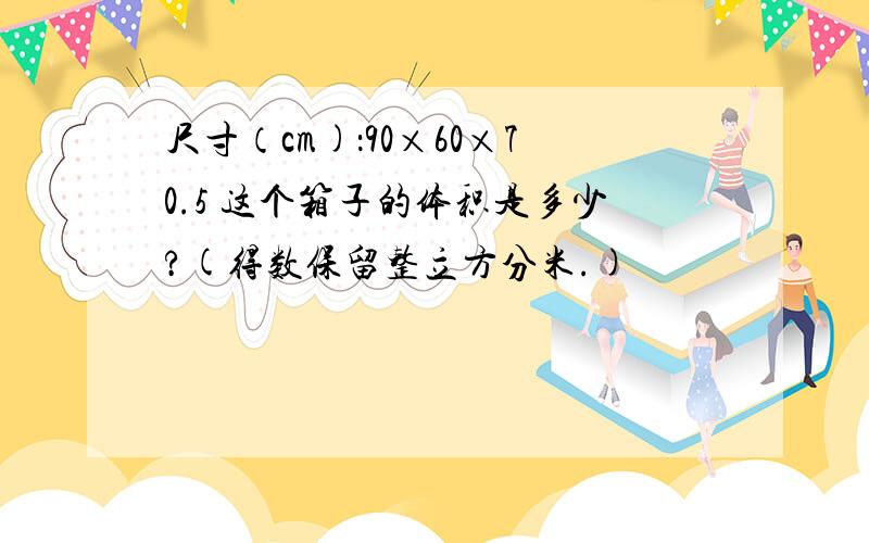 尺寸（cm)：90×60×70.5 这个箱子的体积是多少?(得数保留整立方分米.)