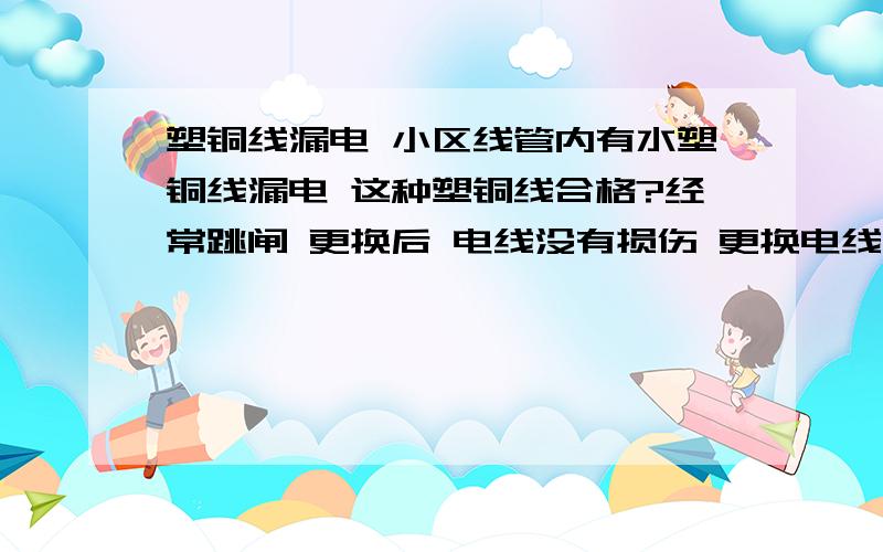 塑铜线漏电 小区线管内有水塑铜线漏电 这种塑铜线合格?经常跳闸 更换后 电线没有损伤 更换电线解决问题