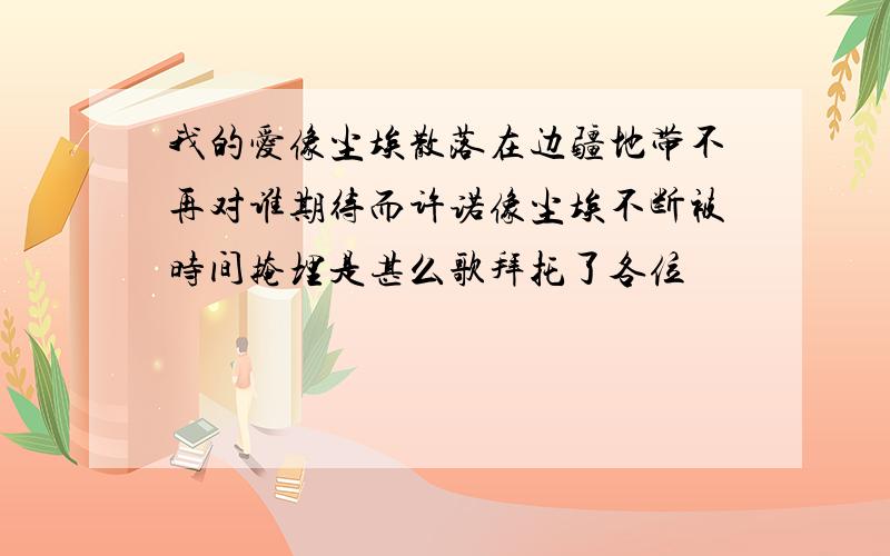 我的爱像尘埃散落在边疆地带不再对谁期待而许诺像尘埃不断被时间掩埋是甚么歌拜托了各位