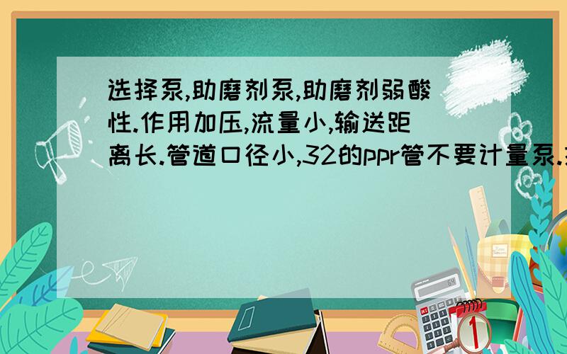 选择泵,助磨剂泵,助磨剂弱酸性.作用加压,流量小,输送距离长.管道口径小,32的ppr管不要计量泵.提供型号与参数