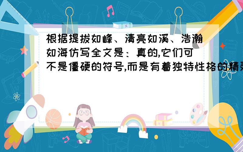 根据提拔如峰、清亮如溪、浩瀚如海仿写全文是：真的,它们可不是僵硬的符号,而是有着独特性格的精灵.你看吧,每个字都有不同的风韵.“太阳”这个词,使你感触到热和力,而“月亮”却又闪