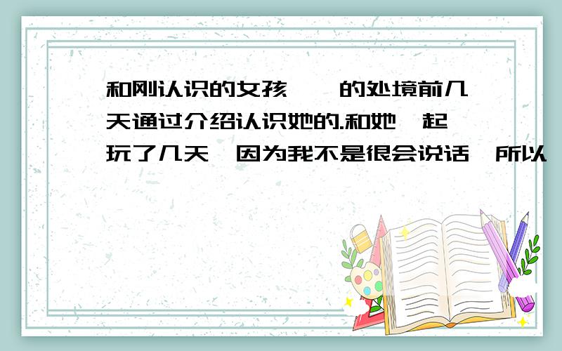 和刚认识的女孩尴尬的处境前几天通过介绍认识她的.和她一起玩了几天,因为我不是很会说话,所以一直没和她玩的很熟,两人在一起的时候好尴尬,都不敢看对方,我知道这个时候讲笑话会比较