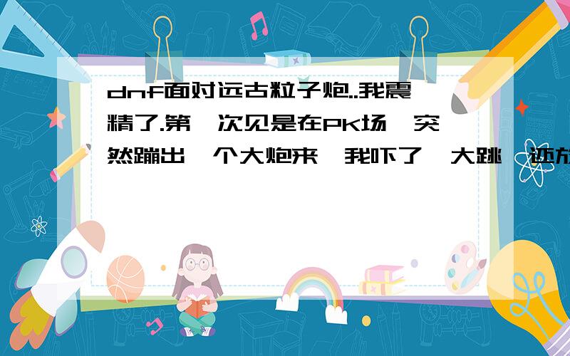 dnf面对远古粒子炮..我震精了.第一次见是在PK场,突然蹦出一个大炮来,我吓了一大跳,还放大闪电激光...这震撼的场景使我呆若木鸡了3分钟.这技能怎么做的那么变态,这对男枪多不公平...