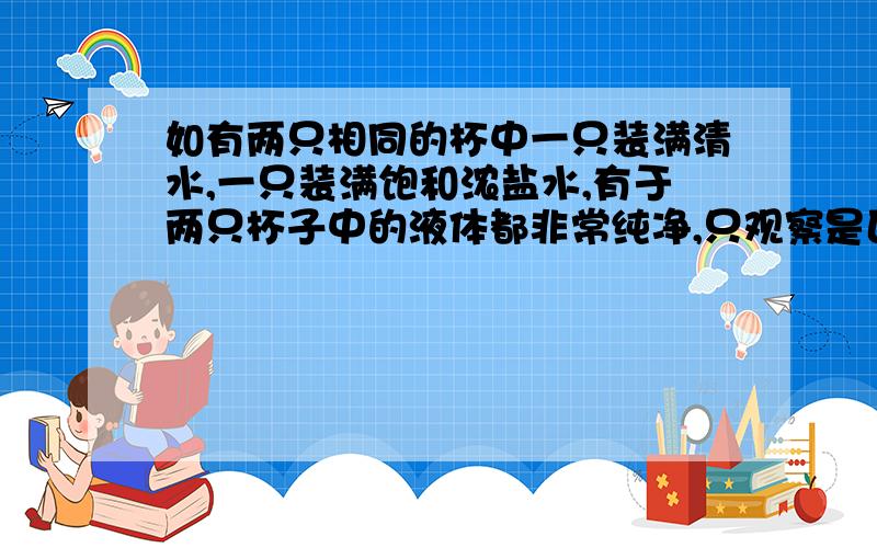 如有两只相同的杯中一只装满清水,一只装满饱和浓盐水,有于两只杯子中的液体都非常纯净,只观察是区别不出哪杯是清水那杯食盐水,根据你所学的知识或生活经验,说说两种鉴别方法,并且至