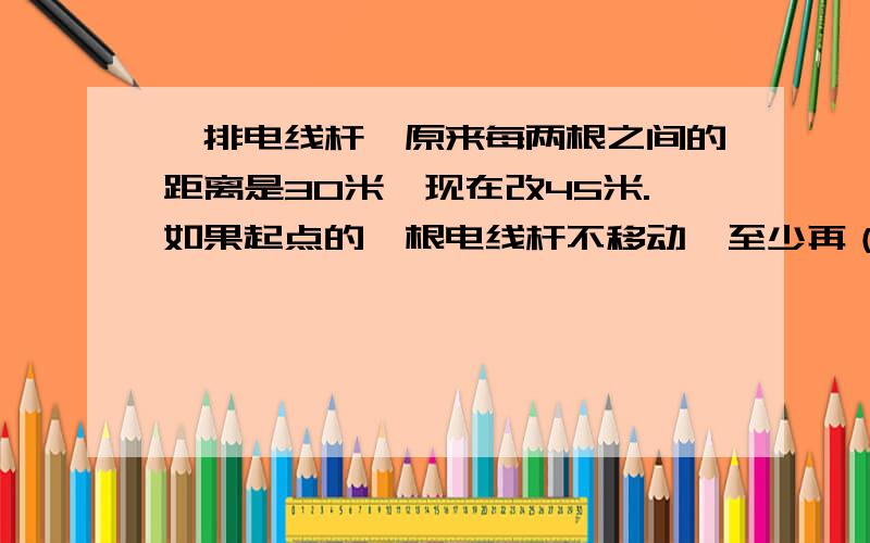 一排电线杆,原来每两根之间的距离是30米,现在改45米.如果起点的一根电线杆不移动,至少再（ ）米有一根电线杆需要移动.从起点数第（ ）根不要移动.