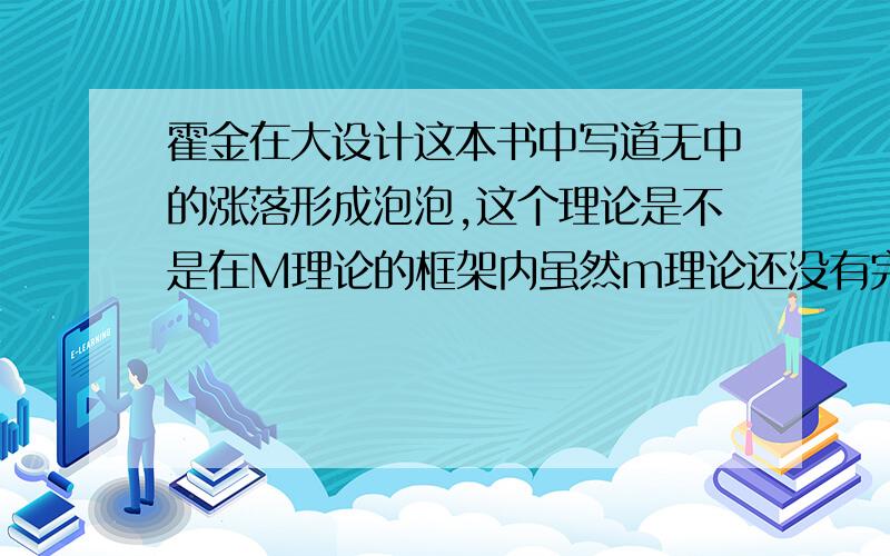 霍金在大设计这本书中写道无中的涨落形成泡泡,这个理论是不是在M理论的框架内虽然m理论还没有完成但是大设计对 M理论有比较大的展望,我觉得霍金在大设计这本书中写道无中的涨落形成