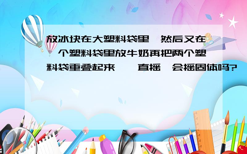 放冰块在大塑料袋里,然后又在一个塑料袋里放牛奶再把两个塑料袋重叠起来,一直摇,会摇固体吗?