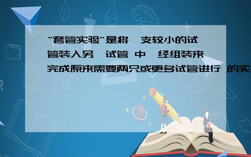 “套管实验”是将一支较小的试管装入另一试管 中,经组装来完成原来需要两只或更多试管进行 的实验.因“套管实验”是将一支较小的试管装入另一试管 中,经组装来完成原来需要两只或更