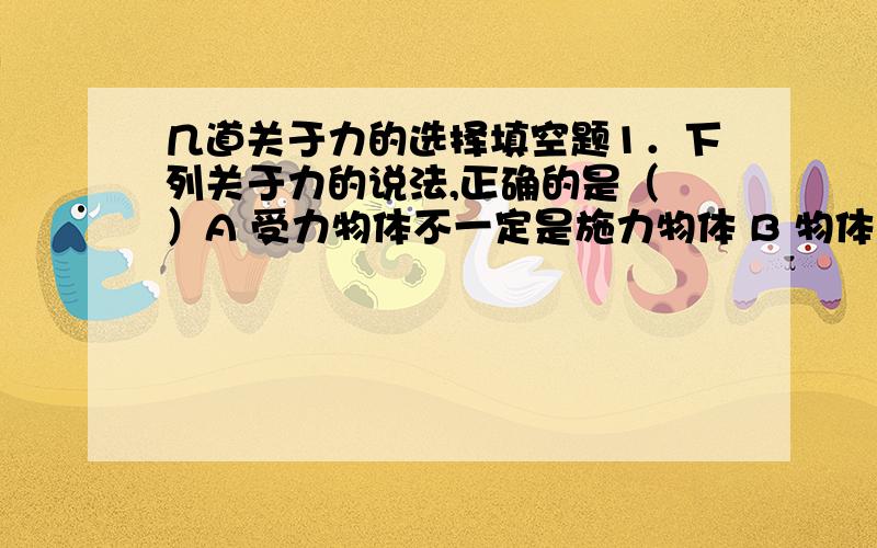 几道关于力的选择填空题1．下列关于力的说法,正确的是（ ）A 受力物体不一定是施力物体 B 物体与几个物体接触,就受几个弹力C 物体受摩擦力作用时,可以不受弹力作用D 一对相互平衡的力,