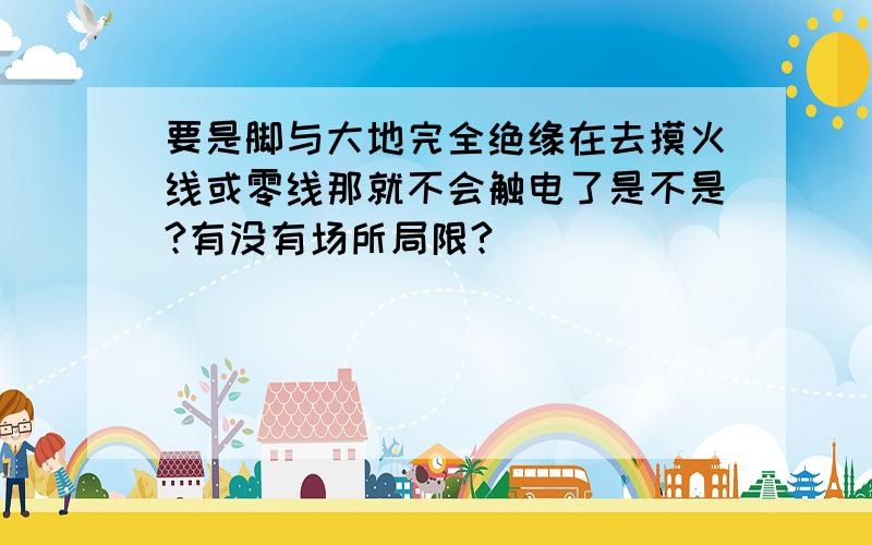 要是脚与大地完全绝缘在去摸火线或零线那就不会触电了是不是?有没有场所局限?