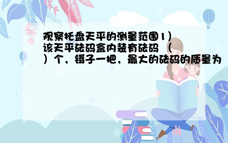 观察托盘天平的测量范围1） 该天平砝码盒内装有砝码 （ ）个，镊子一把，最大的砝码的质量为 （ ）克，最小砝码的质量为 （ ）克，砝码的总质量为 （ ）克。（每台天平都配有专用的砝