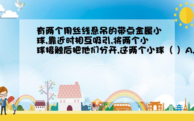 有两个用丝线悬吊的带点金属小球,靠近时相互吸引,将两个小球接触后把他们分开,这两个小球（ ）A,可能互相排斥B,一定互相吸引C,一定唔相互作用D,一定无吸引现象我觉得是A,