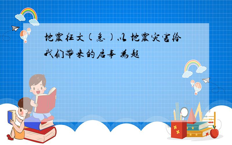 地震征文(急)以 地震灾害给我们带来的启事 为题