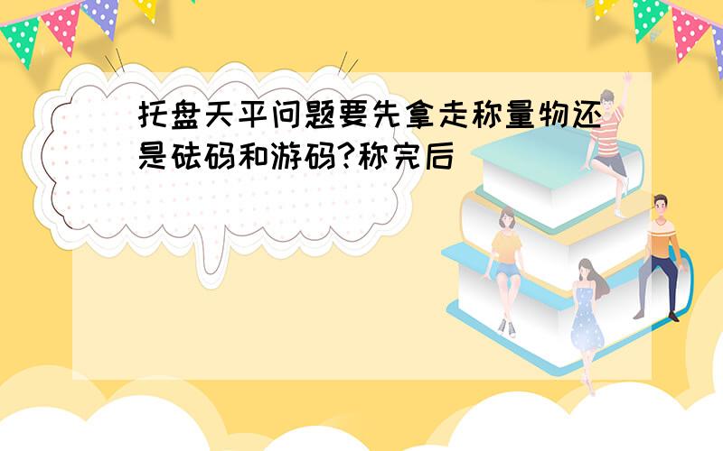 托盘天平问题要先拿走称量物还是砝码和游码?称完后