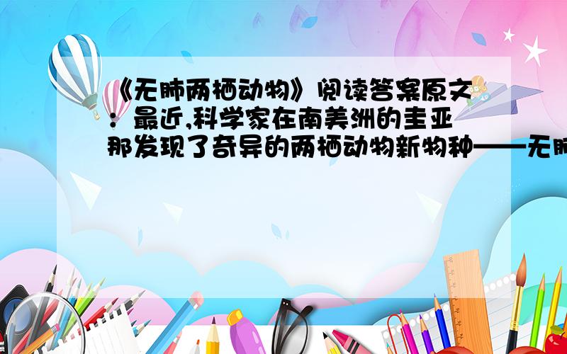 《无肺两栖动物》阅读答案原文：最近,科学家在南美洲的圭亚那发现了奇异的两栖动物新物种——无肺螈成体.它们的体形看起来很像巨型蠕虫或是蛇类,体长可达70厘米,没有鼻孔,没有肺,也