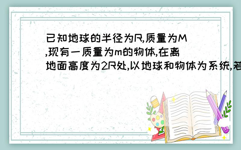 已知地球的半径为R,质量为M,现有一质量为m的物体,在离地面高度为2R处,以地球和物体为系统,若取地面为势能零点,则系统的引力势能为 ;若取无穷远处为势能零点,则系统的引力势能为