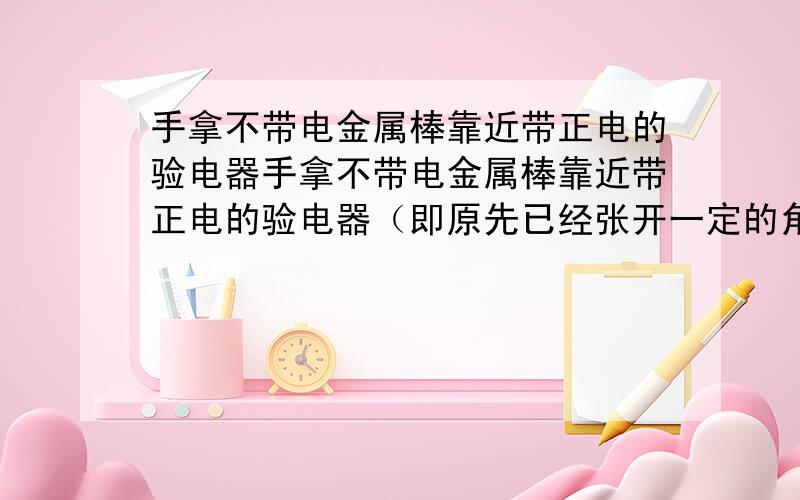 手拿不带电金属棒靠近带正电的验电器手拿不带电金属棒靠近带正电的验电器（即原先已经张开一定的角度了）,那么验电器的金属箔片张开的角度变化是?略有减小啊,怎么会这样啊,这个物体