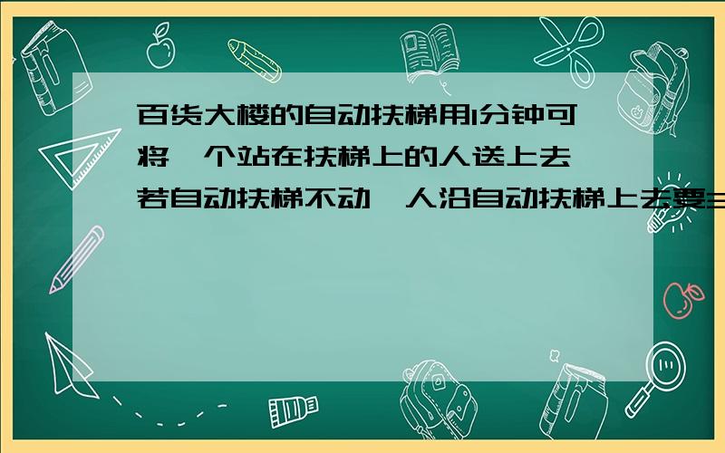 百货大楼的自动扶梯用1分钟可将一个站在扶梯上的人送上去,若自动扶梯不动,人沿自动扶梯上去要3分钟,若此人沿着运动的自动扶梯上去,则要_______分钟