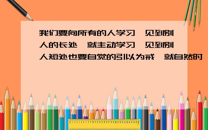 我们要向所有的人学习,见到别人的长处,就主动学习,见到别人短处也要自觉的引以为戒,就自然时,我没想起来,古人的哪句话?