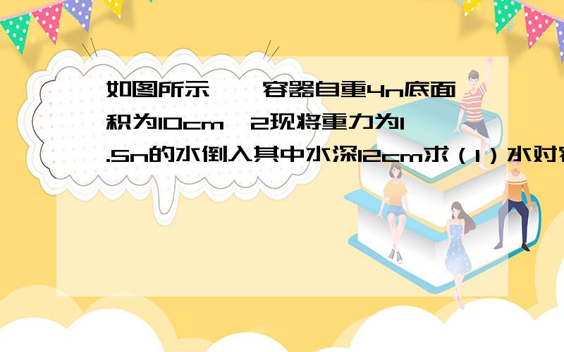 如图所示,一容器自重4n底面积为10cm^2现将重力为1.5n的水倒入其中水深12cm求（1）水对容器底的压强为多少（2）水对容器底压力?水对容器与水的重力相等吗?（3）容器对桌面的压强为多少?(g取