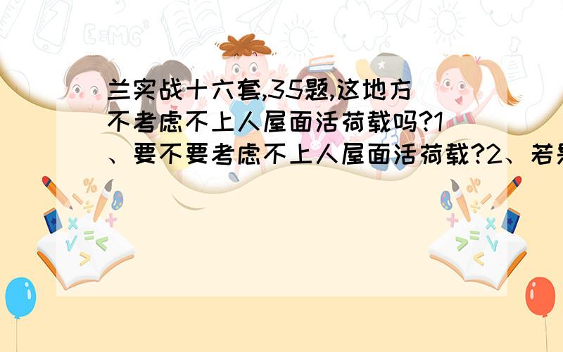 兰实战十六套,35题,这地方不考虑不上人屋面活荷载吗?1、要不要考虑不上人屋面活荷载?2、若是需要考虑怎么和检修荷载组合?