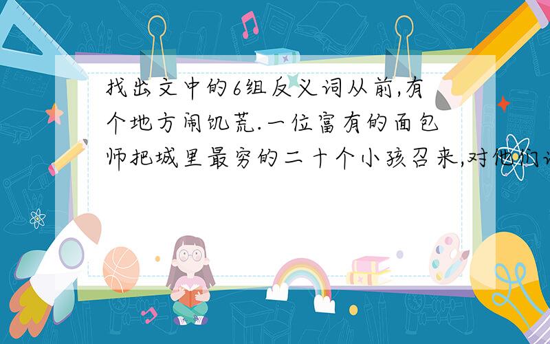 找出文中的6组反义词从前,有个地方闹饥荒.一位富有的面包师把城里最穷的二十个小孩召来,对他们说：“这个篮子里的面包你们一人一条.在上帝带来好光景以前,你们每天都可以来拿一条面