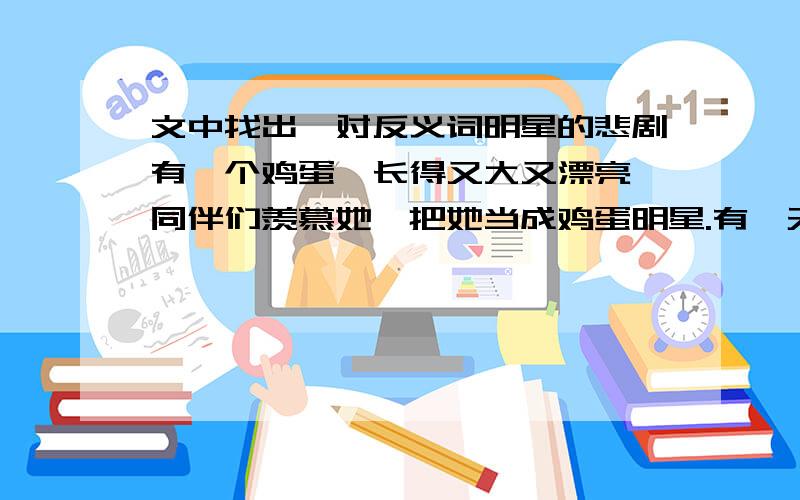 文中找出一对反义词明星的悲剧有一个鸡蛋,长得又大又漂亮,同伴们羡慕她,把她当成鸡蛋明星.有一天,明星照照镜子,发现自己美丽的身上有一层薄薄的白霜,她想,这可恨的白霜影响她的容貌,